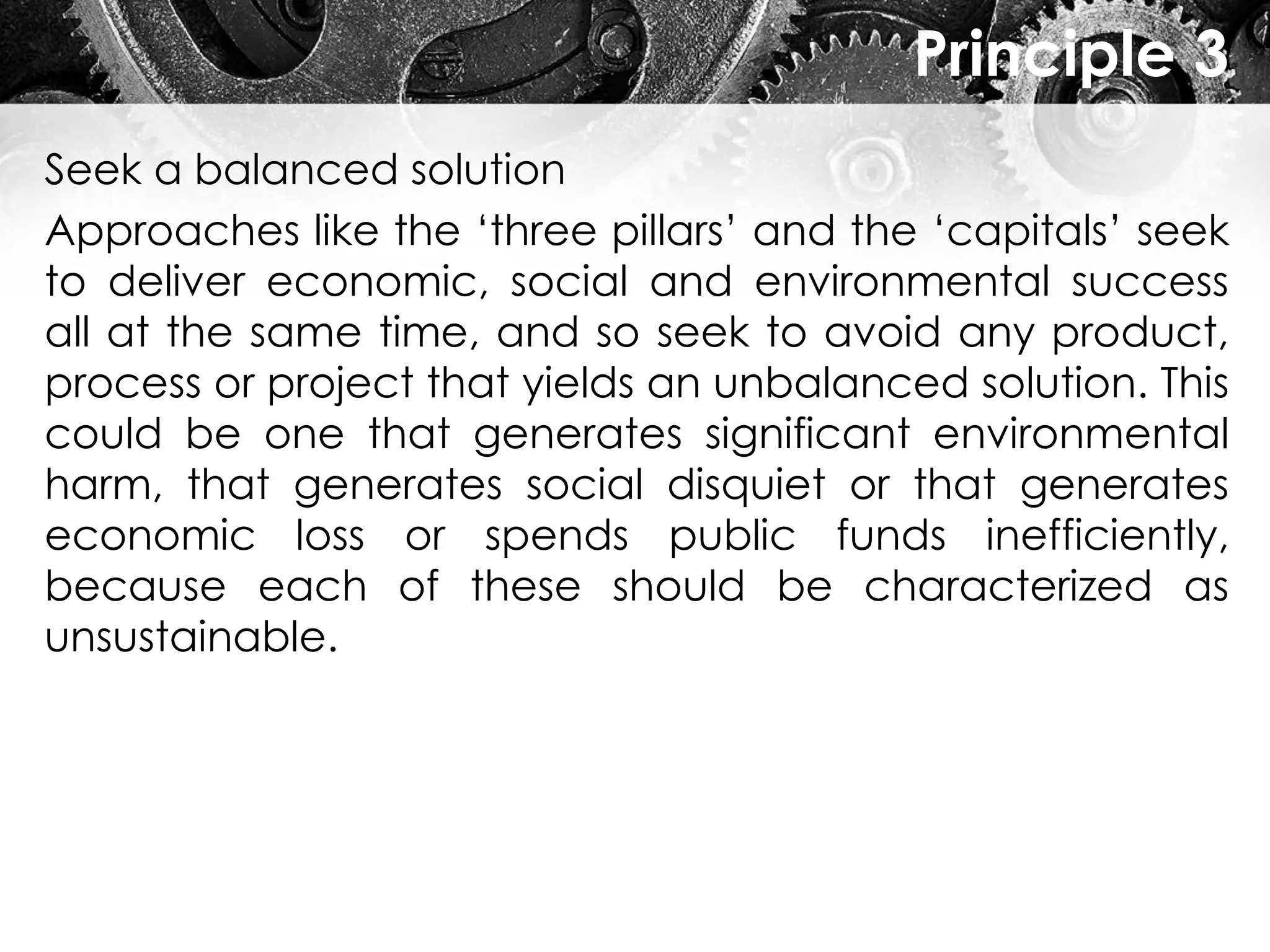 Principle 3
Seek a balanced solution
Approaches like the ‘three pillars’ and the ‘capitals’ seek
to deliver economic, social and environmental success
all at the same time, and so seek to avoid any product,
process or project that yields an unbalanced solution. This
could be one that generates significant environmental
harm, that generates social disquiet or that generates
economic loss or spends public funds inefficiently,
because each of these should be characterized as
unsustainable.
 