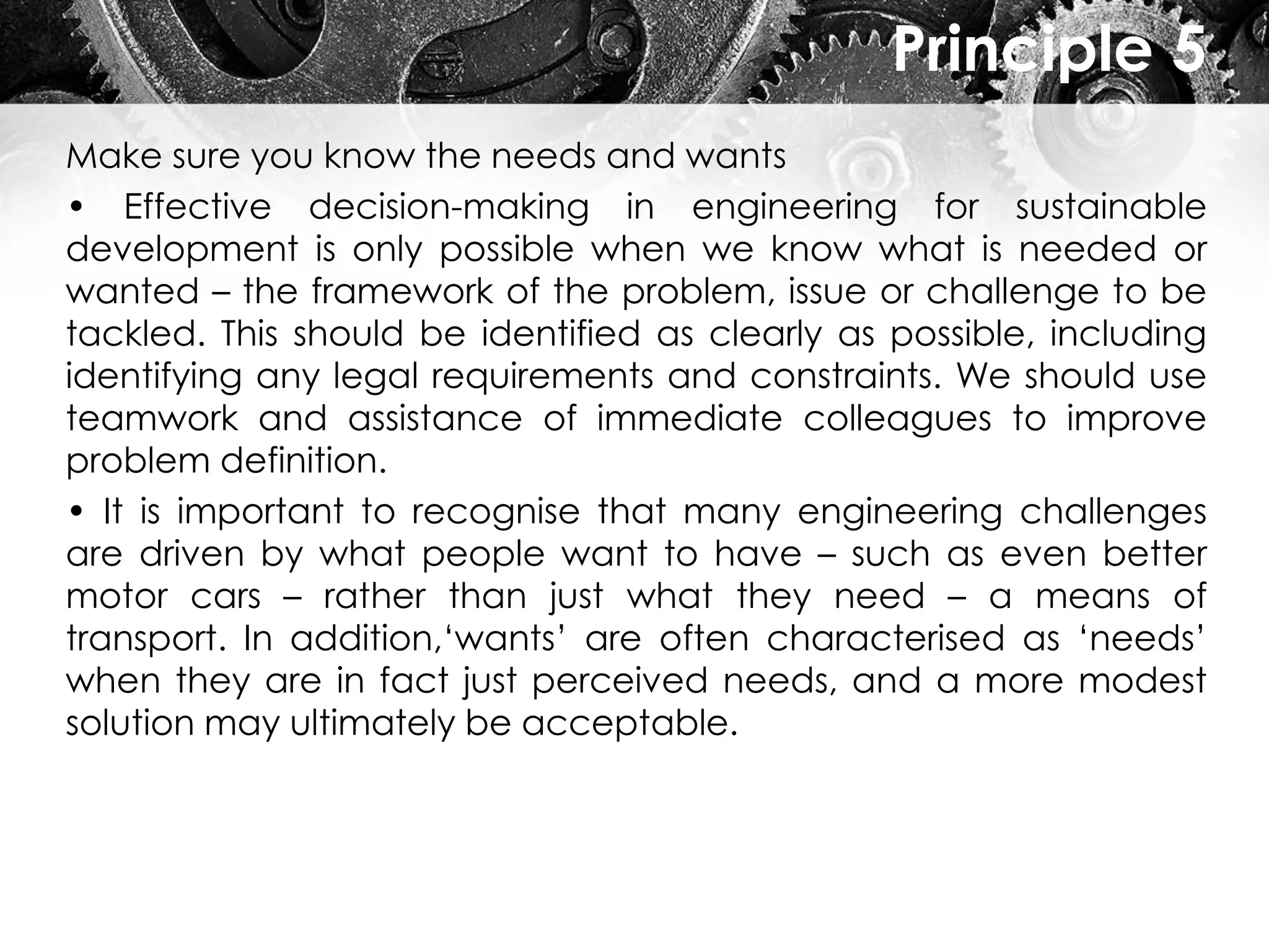 Principle 5
Make sure you know the needs and wants
• Effective decision-making in engineering for sustainable
development is only possible when we know what is needed or
wanted – the framework of the problem, issue or challenge to be
tackled. This should be identified as clearly as possible, including
identifying any legal requirements and constraints. We should use
teamwork and assistance of immediate colleagues to improve
problem definition.
• It is important to recognise that many engineering challenges
are driven by what people want to have – such as even better
motor cars – rather than just what they need – a means of
transport. In addition,‘wants’ are often characterised as ‘needs’
when they are in fact just perceived needs, and a more modest
solution may ultimately be acceptable.
 