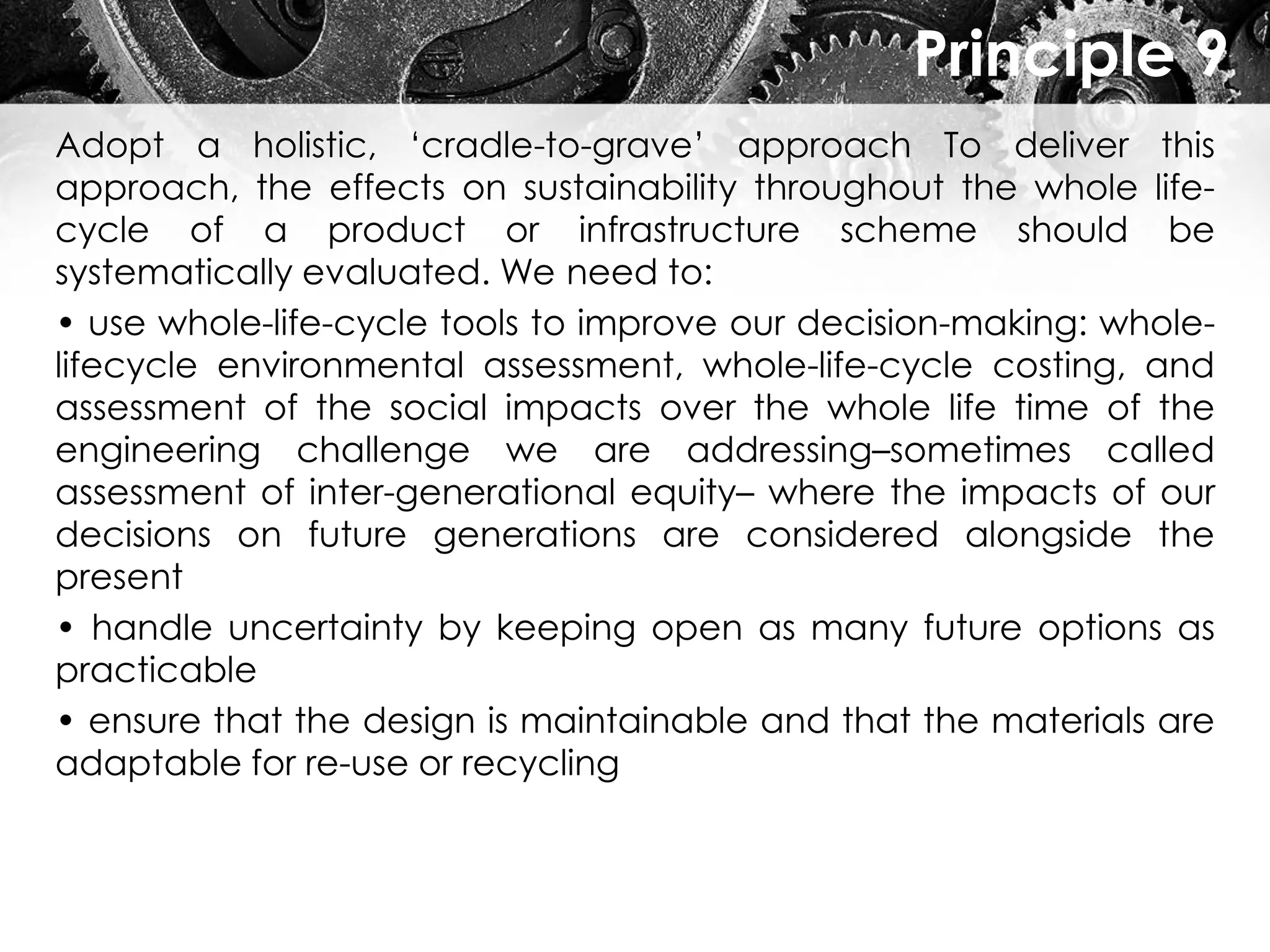 Principle 9
Adopt a holistic, ‘cradle-to-grave’ approach To deliver this
approach, the effects on sustainability throughout the whole life-
cycle of a product or infrastructure scheme should be
systematically evaluated. We need to:
• use whole-life-cycle tools to improve our decision-making: whole-
lifecycle environmental assessment, whole-life-cycle costing, and
assessment of the social impacts over the whole life time of the
engineering challenge we are addressing–sometimes called
assessment of inter-generational equity– where the impacts of our
decisions on future generations are considered alongside the
present
• handle uncertainty by keeping open as many future options as
practicable
• ensure that the design is maintainable and that the materials are
adaptable for re-use or recycling
 