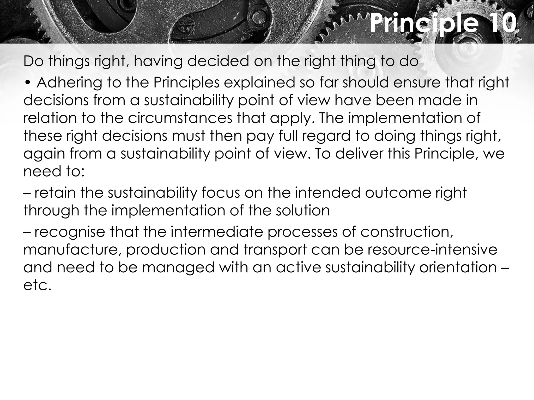 Principle 10
Do things right, having decided on the right thing to do
• Adhering to the Principles explained so far should ensure that right
decisions from a sustainability point of view have been made in
relation to the circumstances that apply. The implementation of
these right decisions must then pay full regard to doing things right,
again from a sustainability point of view. To deliver this Principle, we
need to:
– retain the sustainability focus on the intended outcome right
through the implementation of the solution
– recognise that the intermediate processes of construction,
manufacture, production and transport can be resource-intensive
and need to be managed with an active sustainability orientation –
etc.
 