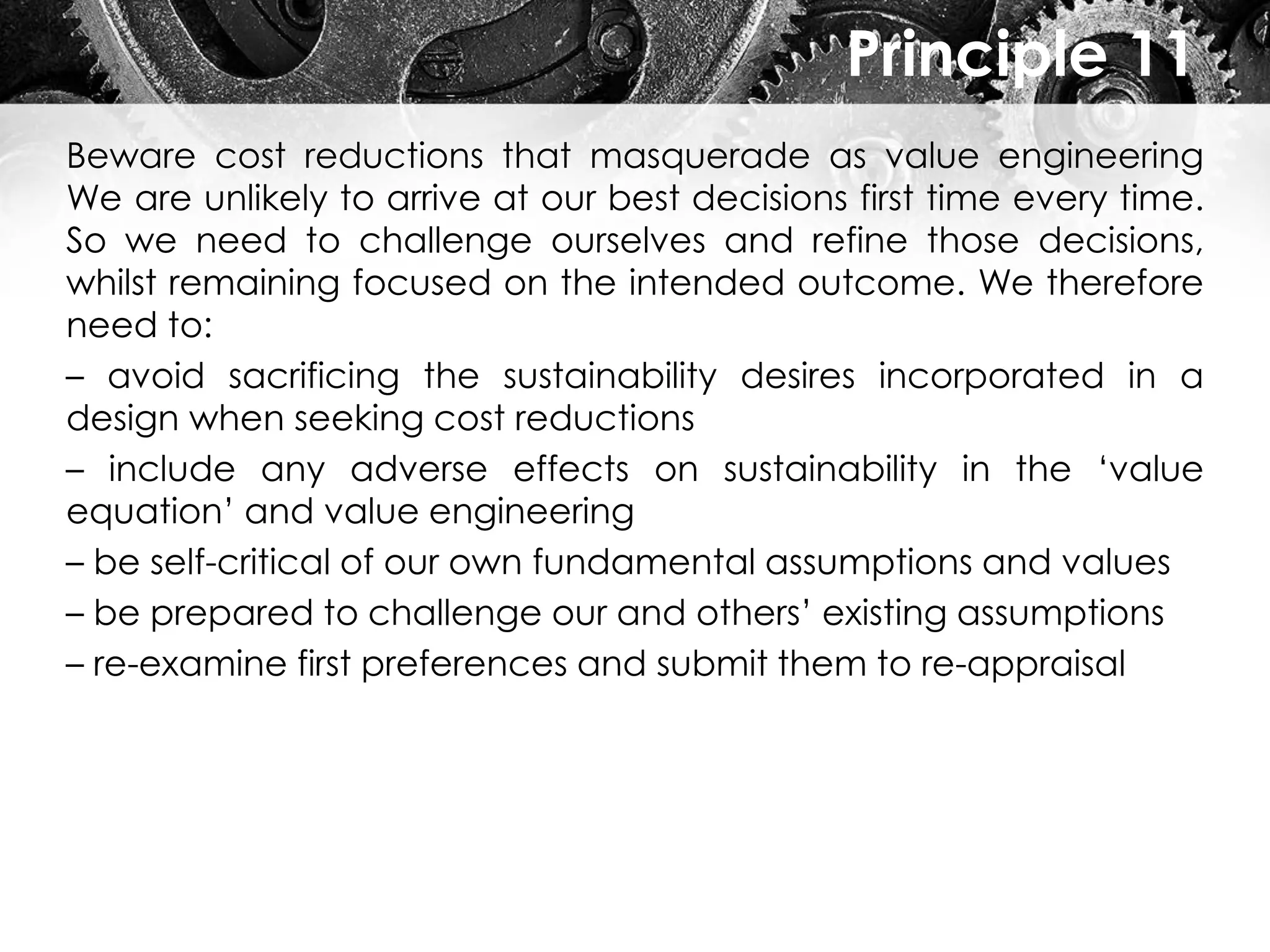 Principle 11
Beware cost reductions that masquerade as value engineering
We are unlikely to arrive at our best decisions first time every time.
So we need to challenge ourselves and refine those decisions,
whilst remaining focused on the intended outcome. We therefore
need to:
– avoid sacrificing the sustainability desires incorporated in a
design when seeking cost reductions
– include any adverse effects on sustainability in the ‘value
equation’ and value engineering
– be self-critical of our own fundamental assumptions and values
– be prepared to challenge our and others’ existing assumptions
– re-examine first preferences and submit them to re-appraisal
 