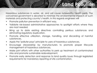 Land Pollution
Hazardous substances in water, air, and soil cause noteworthy health perils. The
concerned government is devoted to minimize the environmental impacts of such
materials and protecting country’s health. In this regards engineers will
• Promote pollution prevention in efficient way,
• Validate risk-based administrative approaches to spotlight efforts where they
are most needed,
• Bring up to date existing directives controlling perilous substances and
eliminating regulatory duplication,
• Promote effective utilization, storage, handling, and discarding of harmful
substances,
• Apply the "polluter pays" principle to users of hazardous substances,
• Encourage stewardship by manufacturers to promote proper lifecycle
management of hazardous substances,
• Make joint efforts with other authorities to perk up treatment of contaminated
sites and promote sustainable redevelopment,
• Promote early detection and response to land quality issues through legislated
requirements for mandatory reporting of site contamination.
 