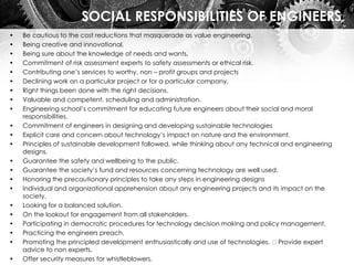 SOCIAL RESPONSIBILITIES OF ENGINEERS
• Be cautious to the cost reductions that masquerade as value engineering.
• Being creative and innovational.
• Being sure about the knowledge of needs and wants.
• Commitment of risk assessment experts to safety assessments or ethical risk.
• Contributing one’s services to worthy, non – profit groups and projects
• Declining work on a particular project or for a particular company.
• Right things been done with the right decisions.
• Valuable and competent, scheduling and administration.
• Engineering school’s commitment for educating future engineers about their social and moral
responsibilities.
• Commitment of engineers in designing and developing sustainable technologies
• Explicit care and concern about technology’s impact on nature and the environment.
• Principles of sustainable development followed, while thinking about any technical and engineering
designs.
• Guarantee the safety and wellbeing to the public.
• Guarantee the society’s fund and resources concerning technology are well used.
• Honoring the precautionary principles to take any steps in engineering designs
• Individual and organizational apprehension about any engineering projects and its impact on the
society.
• Looking for a balanced solution.
• On the lookout for engagement from all stakeholders.
• Participating in democratic procedures for technology decision making and policy management.
• Practicing the engineers preach.
• Promoting the principled development enthusiastically and use of technologies. Provide expert
advice to non experts.
• Offer security measures for whistleblowers.
 