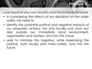 Principle 1
Look beyond your own locality and the immediate future
• In considering the effects of our decisions on the wider
world, we need to:
• identify the potential positive and negative impacts of
our proposed actions, not only locally and soon but
also outside our immediate local environment,
organization and context, and into the future
• seek to minimize the negative, while maximizing the
positive, both locally and more widely, and into the
future
 