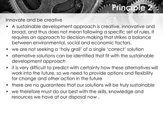 Principle 2
Innovate and be creative
• A sustainable development approach is creative, innovative and
broad, and thus does not mean following a specific set of rules. It
requires an approach to decision-making that strikes a balance
between environmental, social and economic factors.
• we are not seeking a ‘holy grail’ of a single ‘correct’ solution
• alternative solutions can be identified that fit with the sustainable
development approach
• it is very difficult to predict with certainty how these alternatives will
work into the future, so we need to provide options and flexibility
for change and other action in the future
• there are no guarantees that our solutions will be truly sustainable
• we therefore must do our best with the skills, knowledge and
resources we have at our disposal now .
 