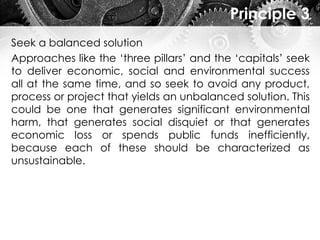 Principle 3
Seek a balanced solution
Approaches like the ‘three pillars’ and the ‘capitals’ seek
to deliver economic, social and environmental success
all at the same time, and so seek to avoid any product,
process or project that yields an unbalanced solution. This
could be one that generates significant environmental
harm, that generates social disquiet or that generates
economic loss or spends public funds inefficiently,
because each of these should be characterized as
unsustainable.
 