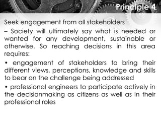 Principle 4
Seek engagement from all stakeholders
– Society will ultimately say what is needed or
wanted for any development, sustainable or
otherwise. So reaching decisions in this area
requires:
• engagement of stakeholders to bring their
different views, perceptions, knowledge and skills
to bear on the challenge being addressed
• professional engineers to participate actively in
the decisionmaking as citizens as well as in their
professional roles
 