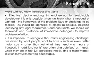 Principle 5
Make sure you know the needs and wants
• Effective decision-making in engineering for sustainable
development is only possible when we know what is needed or
wanted – the framework of the problem, issue or challenge to be
tackled. This should be identified as clearly as possible, including
identifying any legal requirements and constraints. We should use
teamwork and assistance of immediate colleagues to improve
problem definition.
• It is important to recognise that many engineering challenges
are driven by what people want to have – such as even better
motor cars – rather than just what they need – a means of
transport. In addition,‘wants’ are often characterised as ‘needs’
when they are in fact just perceived needs, and a more modest
solution may ultimately be acceptable.
 