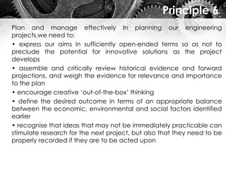 Principle 6
Plan and manage effectively In planning our engineering
projects,we need to:
• express our aims in sufficiently open-ended terms so as not to
preclude the potential for innovative solutions as the project
develops
• assemble and critically review historical evidence and forward
projections, and weigh the evidence for relevance and importance
to the plan
• encourage creative ‘out-of-the-box’ thinking
• define the desired outcome in terms of an appropriate balance
between the economic, environmental and social factors identified
earlier
• recognise that ideas that may not be immediately practicable can
stimulate research for the next project, but also that they need to be
properly recorded if they are to be acted upon
 