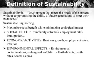Definition of Sustainability
Sustainability is… “development that meets the needs of the present
without compromising the ability of future generations to meet their
own needs”
Sustainable Engineering
➢ Maximize social benefit while minimizing ecological impact
➢ SOCIAL EFFECT: Community activities, employment rates,
immigration...
➢ ECONOMIC ACTIVITIES: Business growth, employment rates,
inflation…
➢ ENVIRONMENTAL EFFECTS: - Environmental
contaminations, endangered wildlife… - Birth defects, death
rates, severe asthma
 