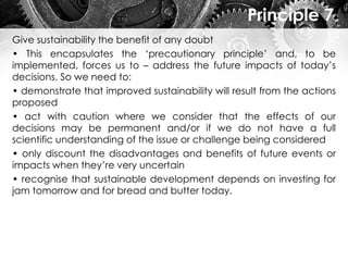 Principle 7
Give sustainability the benefit of any doubt
• This encapsulates the ‘precautionary principle’ and, to be
implemented, forces us to – address the future impacts of today’s
decisions. So we need to:
• demonstrate that improved sustainability will result from the actions
proposed
• act with caution where we consider that the effects of our
decisions may be permanent and/or if we do not have a full
scientific understanding of the issue or challenge being considered
• only discount the disadvantages and benefits of future events or
impacts when they’re very uncertain
• recognise that sustainable development depends on investing for
jam tomorrow and for bread and butter today.
 