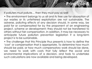 Principle 8
If polluters must pollute… then they must pay as well
• The environment belongs to us all and its free use for absorption of
our wastes or its unfettered exploitation are not sustainable. The
adverse, polluting effects of any decision should, in some way, be
paid for or compensated for by the proponent of an engineering
project, scheme or development; they should not be transferred to
others without fair compensation. In addition, it may be necessary to
anticipate future pollution prevention legislation if a long-term
project is to be sustainable.
• The challenge that this Principle thus presents is how to define the
‘cost’ or compensation that is appropriate. To determine how much
should be paid, or how much compensatory work should be done,
we need to work with costs that fully reflect the social and
environmental implications of a decision, and tools to undertake
such calculations are now available and being developed.
 