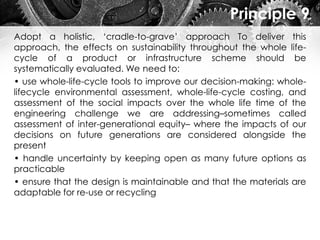 Principle 9
Adopt a holistic, ‘cradle-to-grave’ approach To deliver this
approach, the effects on sustainability throughout the whole life-
cycle of a product or infrastructure scheme should be
systematically evaluated. We need to:
• use whole-life-cycle tools to improve our decision-making: whole-
lifecycle environmental assessment, whole-life-cycle costing, and
assessment of the social impacts over the whole life time of the
engineering challenge we are addressing–sometimes called
assessment of inter-generational equity– where the impacts of our
decisions on future generations are considered alongside the
present
• handle uncertainty by keeping open as many future options as
practicable
• ensure that the design is maintainable and that the materials are
adaptable for re-use or recycling
 