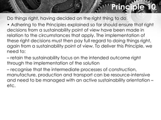 Principle 10
Do things right, having decided on the right thing to do
• Adhering to the Principles explained so far should ensure that right
decisions from a sustainability point of view have been made in
relation to the circumstances that apply. The implementation of
these right decisions must then pay full regard to doing things right,
again from a sustainability point of view. To deliver this Principle, we
need to:
– retain the sustainability focus on the intended outcome right
through the implementation of the solution
– recognise that the intermediate processes of construction,
manufacture, production and transport can be resource-intensive
and need to be managed with an active sustainability orientation –
etc.
 