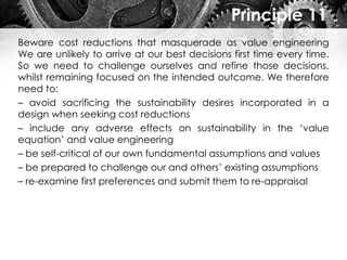 Principle 11
Beware cost reductions that masquerade as value engineering
We are unlikely to arrive at our best decisions first time every time.
So we need to challenge ourselves and refine those decisions,
whilst remaining focused on the intended outcome. We therefore
need to:
– avoid sacrificing the sustainability desires incorporated in a
design when seeking cost reductions
– include any adverse effects on sustainability in the ‘value
equation’ and value engineering
– be self-critical of our own fundamental assumptions and values
– be prepared to challenge our and others’ existing assumptions
– re-examine first preferences and submit them to re-appraisal
 