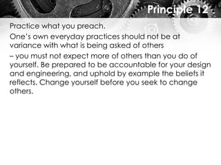 Principle 12
Practice what you preach.
One’s own everyday practices should not be at
variance with what is being asked of others
– you must not expect more of others than you do of
yourself. Be prepared to be accountable for your design
and engineering, and uphold by example the beliefs it
reflects. Change yourself before you seek to change
others.
 