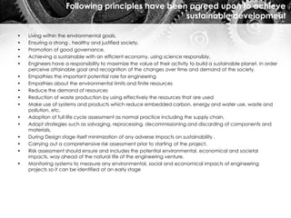 Following principles have been agreed upon to achieve
sustainable development
• Living within the environmental goals,
• Ensuring a strong , healthy and justified society,
• Promotion of good governance,
• Achieving a sustainable with an efficient economy, using science responsibly.
• Engineers have a responsibility to maximize the value of their activity to build a sustainable planet. In order
perceive attainable goal and recognition of the changes over time and demand of the society.
• Empathies the important potential role for engineering
• Empathies about the environmental limits and finite resources
• Reduce the demand of resources
• Reduction of waste production by using effectively the resources that are used
• Make use of systems and products which reduce embedded carbon, energy and water use, waste and
pollution, etc.
• Adoption of full life cycle assessment as normal practice including the supply chain,
• Adopt strategies such as salvaging, reprocessing, decommissioning and discarding of components and
materials,
• During Design stage itself minimization of any adverse impacts on sustainability .
• Carrying out a comprehensive risk assessment prior to starting of the project.
• Risk assessment should ensure and includes the potential environmental, economical and societal
impacts, way ahead of the natural life of the engineering venture.
• Monitoring systems to measure any environmental, social and economical impacts of engineering
projects so it can be identified at an early stage
 