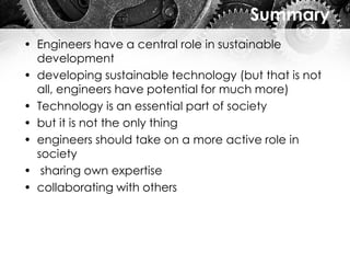 Summary
• Engineers have a central role in sustainable
development
• developing sustainable technology (but that is not
all, engineers have potential for much more)
• Technology is an essential part of society
• but it is not the only thing
• engineers should take on a more active role in
society
• sharing own expertise
• collaborating with others
 