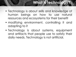 What is technology?
• Technology is about skills and knowledge of
human beings on how to use natural
resources and ecosystems for their benefit
• modifying environment, controlling it and
adapting to it
• Technology is about systems, equipment
and artifacts that people use to satisfy their
daily needs. Technology is not artificial.
 