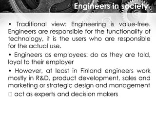Engineers in society
• Traditional view: Engineering is value-free.
Engineers are responsible for the functionality of
technology, it is the users who are responsible
for the actual use.
• Engineers as employees: do as they are told,
loyal to their employer
• However, at least in Finland engineers work
mostly in R&D, product development, sales and
marketing or strategic design and management
act as experts and decision makers
 