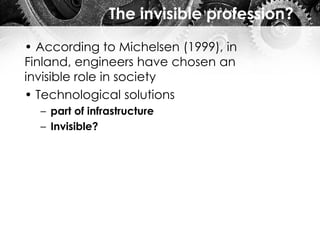 The invisible profession?
• According to Michelsen (1999), in
Finland, engineers have chosen an
invisible role in society
• Technological solutions
– part of infrastructure
– Invisible?
 