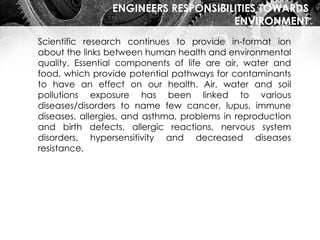 ENGINEERS RESPONSIBILITIES TOWARDS
ENVIRONMENT
Scientific research continues to provide in-format ion
about the links between human health and environmental
quality. Essential components of life are air, water and
food, which provide potential pathways for contaminants
to have an effect on our health. Air, water and soil
pollutions exposure has been linked to various
diseases/disorders to name few cancer, lupus, immune
diseases, allergies, and asthma, problems in reproduction
and birth defects, allergic reactions, nervous system
disorders, hypersensitivity and decreased diseases
resistance.
 