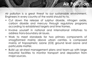Air Pollution
Air pollution is a great threat to our sustainable environment.
Engineers in every country of the world should try to,
• Cut down the release of sulphur dioxide, nitrogen oxide,
carbon dioxide and mercury through regulatory programs
according to established targets and time frames.
• Involve yourself in national and international initiatives to
address trans-boundary air issues.
• Work to meet standards for two primary components of
smog(formed mainly above urban centres, is composed
mainly of tropospheric ozone (O3) ground level ozone and
particulate matter.
• Build up air-shed management plans and team-up with large
industrial facilities to monitor transport and deposition from
major sources.
 
