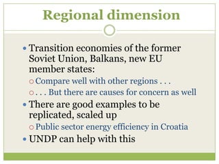 Regional dimension

 Transition economies of the former
 Soviet Union, Balkans, new EU
 member states:
  Compare     well with other regions . . .
  . . . But there are causes for concern as well

 There are good examples to be
 replicated, scaled up
  Public   sector energy efficiency in Croatia
 UNDP can help with this
 
