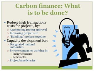 Carbon finance: What
              is to be done?
 Reduce high transactions
  costs for projects, by:
     Accelerating project approval
     Increasing project size
     “Bundling” projects together
 Capacity development for:
   Designated national
    authorities
   Private companies working in:
       Energy efficiency
       Renewables
     Project beneficiaries
 