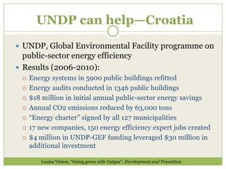 UNDP can help—Croatia
 UNDP, Global Environmental Facility programme on
  public-sector energy efficiency
 Results (2006-2010):
    Energy systems in 5900 public buildings refitted
    Energy audits conducted in 1346 public buildings
    $18 million in initial annual public-sector energy savings
    Annual CO2 emissions reduced by 63,000 tons
    “Energy charter” signed by all 127 municipalities
    17 new companies, 150 energy efficiency expert jobs created
    $4 million in UNDP-GEF funding leveraged $30 million in
     additional investment

        Louisa Vinton, “Going green with Gašpar”, Development and Transition
 