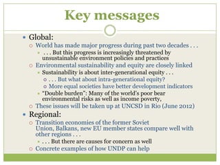 Key messages
 Global:
    World has made major progress during past two decades . . .
        . . . But this progress is increasingly threatened by
         unsustainable environment policies and practices
    Environmental sustainability and equity are closely linked
      Sustainability is about inter-generational equity . . .
        . . . But what about intra-generational equity?
        More equal societies have better development indicators
      “Double burden”: Many of the world’s poor bear
       environmental risks as well as income poverty,
    These issues will be taken up at UNCSD in Rio (June 2012)
 Regional:
    Transition economies of the former Soviet
     Union, Balkans, new EU member states compare well with
     other regions . . .
        . . . But there are causes for concern as well
    Concrete examples of how UNDP can help
 