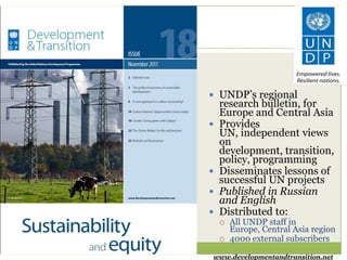  UNDP’s regional
    research bulletin, for
    Europe and Central Asia
   Provides
    UN, independent views
    on
    development, transition,
    policy, programming
   Disseminates lessons of
    successful UN projects
   Published in Russian
    and English
   Distributed to:
       All UNDP staff in
        Europe, Central Asia region
       4000 external subscribers

www.developmentandtransition.net
 