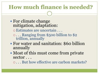 How much finance is needed?

 For climate change
 mitigation, adaptation:
  Estimates   are uncertain . . .
  . . . Ranging from $500 billion to $2
   trillion, annually
 For water and sanitation: $60 billion
  annually
 Most of this must come from private
  sector . . .
 .   . . But how effective are carbon markets?
 