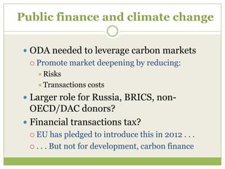 Public finance and climate change

  ODA needed to leverage carbon markets
   Promote   market deepening by reducing:
     Risks
     Transactions   costs
  Larger role for Russia, BRICS, non-
   OECD/DAC donors?
  Financial transactions tax?
   EU    has pledged to introduce this in 2012 . . .
   . . . But not for development, carbon finance
 