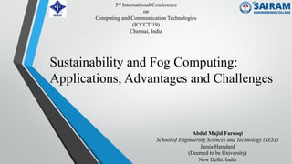 Sustainability and Fog Computing:
Applications, Advantages and Challenges
Abdul Majid Farooqi
School of Engineering Sciences and Technology (SEST)
Jamia Hamdard
(Deemed to be University)
New Delhi. India
3rd International Conference
on
Computing and Communication Technologies
(ICCCT’19)
Chennai, India
 