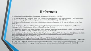 References
[1] “Cisco Visual Networking Index: Forecast and Methodology, 2016–2021,” p. 17, 2017.
[2] A. Jain, M. Mishra, S. K. Peddoju, and N. Jain, “Energy efficient computing- Green cloud computing,” 2013 International
Conference on Energy Efficient Technologies for Sustainability, ICEETS 2013, pp. 978–982, 2013.
[3] D. Hanes, IoT fundamentals : networking technologies, protocols, and use cases for the Internet of Things, 1st ed. Cisco
Press, 2017.
[4] M. Mukherjee, L. Shu, and D. Wang, “Survey of Fog Computing: Fundamental, Network Applications, and Research
Challenges,” IEEE Communications Surveys & Tutorials, no. c, p. 30, 2018.
[5] F. Bonomi, R. Milito, J. Zhu, and S. Addepalli, “Fog Computing and Its Role in the Internet of Things,” Proceedings of the
first edition of the MCC workshop on Mobile cloud computing, pp. 13–16, 2012.
[6] M. Janakiram, “Is Fog Computing The Next Big Thing In Internet of Things?,” Forbes Magazine, 2016. [Online]. Available:
https://www.forbes.com/sites/janakirammsv/2016/04/18/is-fog-computing-the-next-big-thing-in-internet-of-
things/#563dd9b5608d. [Accessed: 08-Oct-2018].
[7] Jim Witham, “Achieving Data Center Energy Efficiency,” 2018. [Online]. Available:
https://www.datacenterknowledge.com/industry-perspectives/achieving-data-center-energy-efficiency. [Accessed: 15-Oct-2018].
[8] C. US EPA, OAR,OAP, “Greenhouse Gas Equivalencies Calculator,” United States Environmental Protection Agency, 2018.
[Online]. Available: https://www.epa.gov/energy/greenhouse-gas-equivalencies-calculator. [Accessed: 16-Oct-2018].
 