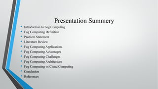 Presentation Summery
• Introduction to Fog Computing
• Fog Computing Definition
• Problem Statement
• Literature Review
• Fog Computing Applications
• Fog Computing Advantages
• Fog Computing Challenges
• Fog Computing Architecture
• Fog Computing vs Cloud Computing
• Conclusion
• References
 