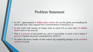 Problem Statement
• In 2017, approximately 8 million data centers all over the globe were handling the
entire data load. They required 416.2 terawatt-hours of electricity [7].
• In real world such amount of energy emits as much CO2 as more than 33 million
houses emit in one year [8].
• That is 2 percent of total global use, and it’s most likely to reach a never before 5
percent of global electricity consumption by 2020 [7]
• To reduce the heavy burden of data centers fog computing emerges as an extended
solution of cloud.
 