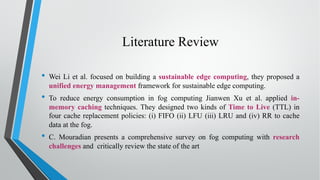 Literature Review
• Wei Li et al. focused on building a sustainable edge computing, they proposed a
unified energy management framework for sustainable edge computing.
• To reduce energy consumption in fog computing Jianwen Xu et al. applied in-
memory caching techniques. They designed two kinds of Time to Live (TTL) in
four cache replacement policies: (i) FIFO (ii) LFU (iii) LRU and (iv) RR to cache
data at the fog.
• C. Mouradian presents a comprehensive survey on fog computing with research
challenges and critically review the state of the art
 