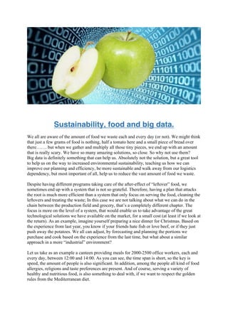 Sustainability, food and big data.
We all are aware of the amount of food we waste each and every day (or not). We might think
that just a few grams of food is nothing, half a tomato here and a small piece of bread over
there……. but when we gather and multiply all those tiny pieces, we end up with an amount
that is really scary. We have so many amazing solutions, so close. So why not use them?
Big data is definitely something that can help us. Absolutely not the solution, but a great tool
to help us on the way to increased environmental sustainability, teaching us how we can
improve our planning and efficiency, be more sustainable and walk away from our logistics
dependency, but most important of all, help us to reduce the vast amount of food we waste.
Despite having different programs taking care of the after-effect of “leftover” food, we
sometimes end up with a system that is not so grateful. Therefore, having a plan that attacks
the root is much more efficient than a system that only focus on serving the food, cleaning the
leftovers and treating the waste; In this case we are not talking about what we can do in the
chain between the production field and grocery, that’s a completely different chapter. The
focus is more on the level of a system, that would enable us to take advantage of the great
technological solutions we have available on the market, for a small cost (at least if we look at
the return). As an example, imagine yourself preparing a nice dinner for Christmas. Based on
the experience from last year, you know if your friends hate fish or love beef, or if they just
push away the potatoes. We all can adjust, by forecasting and planning the portions we
purchase and cook based on the experience from the last time, but what about a similar
approach in a more “industrial” environment?
Let us take as an example a canteen providing meals for 2000-2500 office workers, each and
every day, between 12:00 and 14:00. As you can see, the time span is short, so the key is
speed, the amount of people is also significant. In addition, among the people all kind of food
allergies, religions and taste preferences are present. And of course, serving a variety of
healthy and nutritious food, is also something to deal with, if we want to respect the golden
rules from the Mediterranean diet.
 