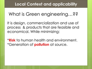 Presentation ContentsLocal Context and applicability
What is Green engineering…??
It is design, commercialization and use of
process & products that are feasible and
economical. While minimizing:
*Risk to human health and environment.
*Generation of pollution at source.
 
