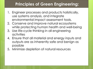 Presentation ContentsPrinciples of Green Engineering:
1. Engineer processes and products holistically,
use systems analysis, and integrate
environmental impact assessment tools.
2. Conserve and improve natural ecosystems
while protecting human health and well-being
3. Use life-cycle thinking in all engineering
activities
4. Ensure that all material and energy inputs and
outputs are as inherently safe and benign as
possible
5. Minimize depletion of natural resources
 