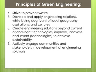 Presentation ContentsPrinciples of Green Engineering:
6. Strive to prevent waste
7. Develop and apply engineering solutions,
while being cognizant of local geography,
aspirations, and cultures
8. Create engineering solutions beyond current
or dominant technologies; improve, innovate
and invent (technologies) to achieve
sustainability
9. Actively engage communities and
stakeholders in development of engineering
solutions
 