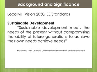 Presentation ContentsBackground and Significance
Locally!!! Vision 2030, EE Standards
Sustainable Development
“Sustainable development meets the
needs of the present without compromising
the ability of future generations to achieve
their own needs achieve needs”
Brundtland 1987, UN World Commission on Environment and Development
 