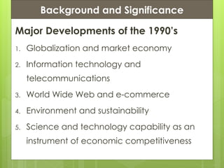 Presentation ContentsBackground and Significance
Major Developments of the 1990’s
1. Globalization and market economy
2. Information technology and
telecommunications
3. World Wide Web and e-commerce
4. Environment and sustainability
5. Science and technology capability as an
instrument of economic competitiveness
 