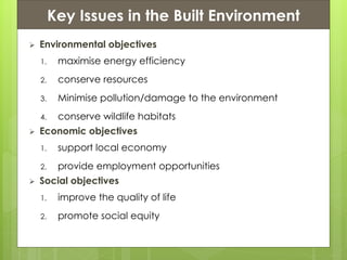 Presentation ContentsKey Issues in the Built Environment
 Environmental objectives
1. maximise energy efficiency
2. conserve resources
3. Minimise pollution/damage to the environment
4. conserve wildlife habitats
 Economic objectives
1. support local economy
2. provide employment opportunities
 Social objectives
1. improve the quality of life
2. promote social equity
 