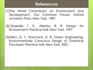 References
(1)The World Commission on Environment and
Development. Our Common Future; Oxford
University Press: New York, 1987.
(2) Graedel, T. E.; Allenby, B. R. Design for
Environment; Prentice Hall: New York, 1997
(3)Allen, D. T.; Shonnard, D. R. Green Engineering:
Environmentally Conscious Design of Chemical
Processes; Prentice Hall: New York, 2001.
 