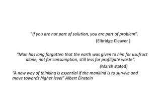 "If you are not part of solution, you are part of problem”.
(Elbridge Cleaver )
“Man has long forgotten that the earth was given to him for usufruct
alone, not for consumption, still less for profligate waste”.
(Marsh stated)
“A new way of thinking is essential if the mankind is to survive and
move towards higher level” Albert Einstein
 