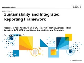 Click to add text
© 2014 IBM Corporation
Sustainability and Integrated
Reporting Framework
Presenter: Paul Young, CPA, CGA – Proven Practice Adviser – Risk
Analytics, FOPM/FPM and Close, Consolidate and Reporting
Day: March 31, 2017
 