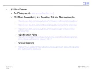 © 2012 IBM CorporationSeptember 9,
2014
• Additional Sources
• Paul Young (email: paul.young@ca.ibm.com)
• IBM Close, Consolidating and Reporting, Risk and Planning Analytics
• http://www.ibm.com/analytics/us/en/business/financial-reporting/
• http://www-03.ibm.com/software/products/en/planning-analytics
• http://www.ibm.com/analytics/us/en/business/governance-risk-
compliance/
• Reporting Pain Points -
http://www.slideshare.net/paulyoungcga/reporting-challenges-for-
accounting-and-finance-january-2017
• Pension Reporting
• https://www.slideshare.net/paulyoungcga/pension-accounting-rules-
and-automating-solutions
 